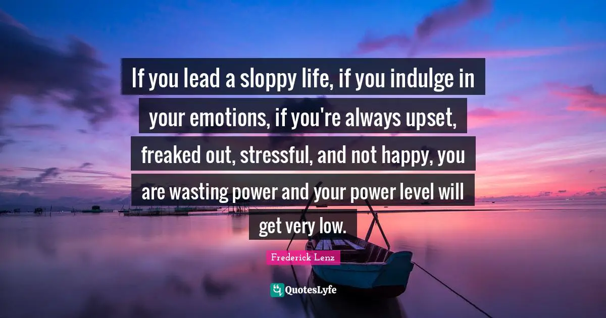 If you lead a sloppy life, if you indulge in your emotions, if you're always upset, freaked out, stressful, and not happy, you are wasting power and your power level will get very low.