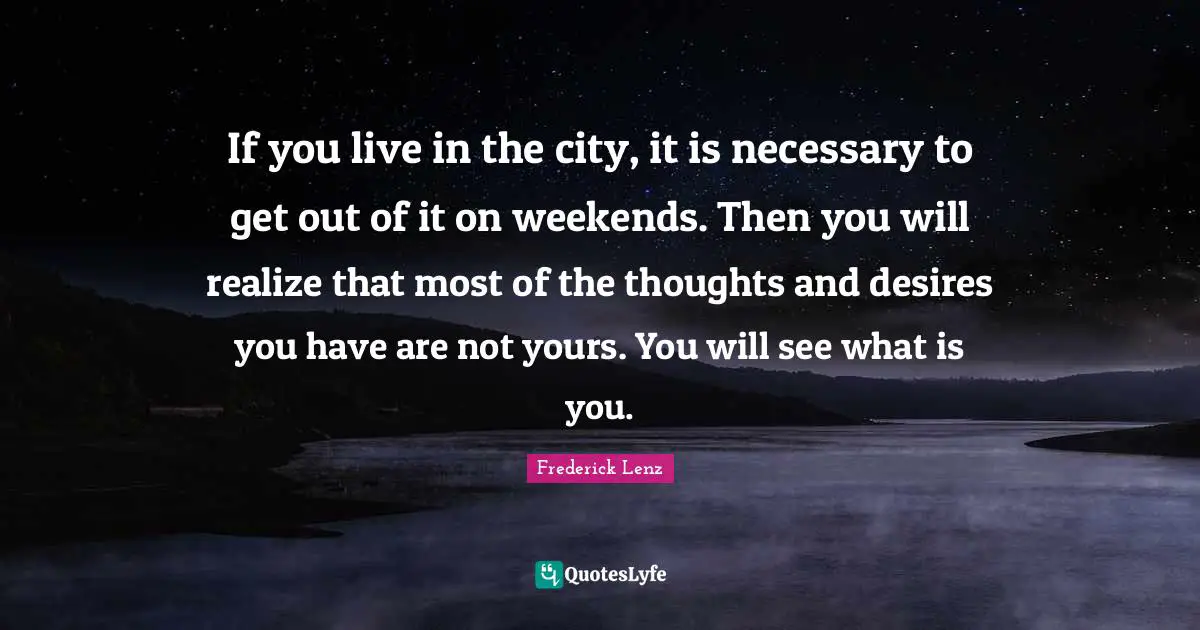 If you live in the city, it is necessary to get out of it on weekends. Then you will realize that most of the thoughts and desires you have are not yours. You will see what is you.