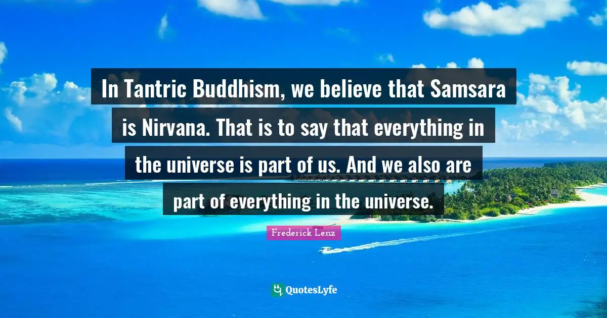In Tantric Buddhism, we believe that Samsara is Nirvana. That is to say that everything in the universe is part of us. And we also are part of everything in the universe.