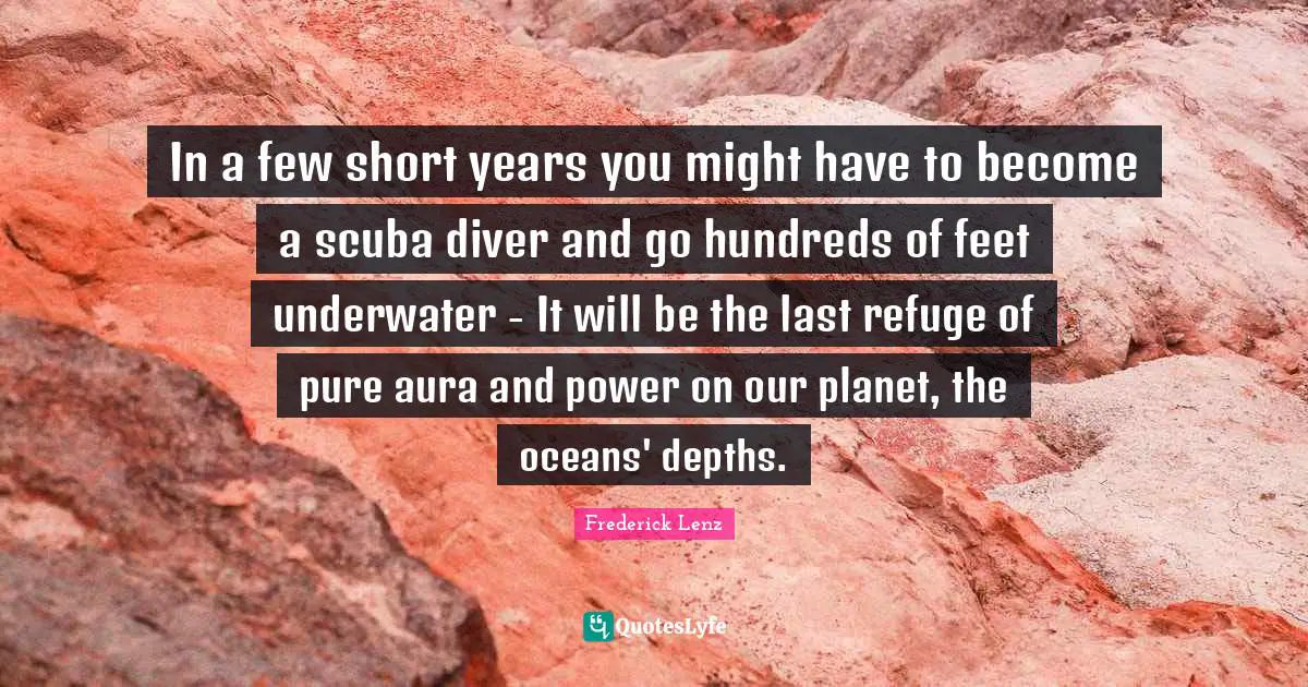 In a few short years you might have to become a scuba diver and go hundreds of feet underwater - It will be the last refuge of pure aura and power on our planet, the oceans' depths.