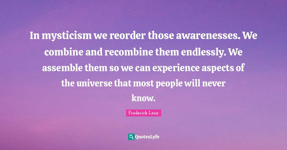 In mysticism we reorder those awarenesses. We combine and recombine them endlessly. We assemble them so we can experience aspects of the universe that most people will never know.