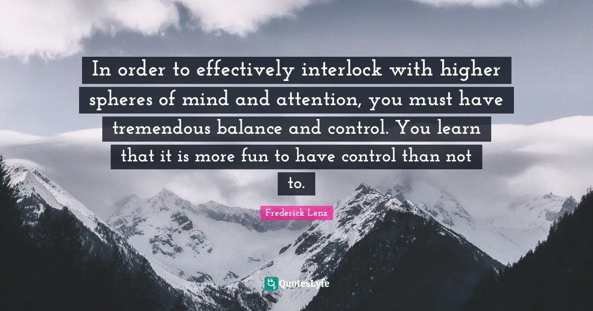 In order to effectively interlock with higher spheres of mind and attention, you must have tremendous balance and control. You learn that it is more fun to have control than not to.