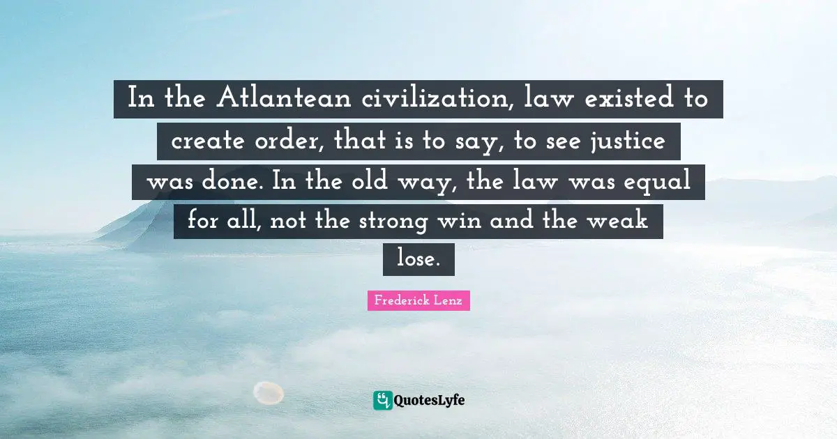 In the Atlantean civilization, law existed to create order, that is to say, to see justice was done. In the old way, the law was equal for all, not the strong win and the weak lose.