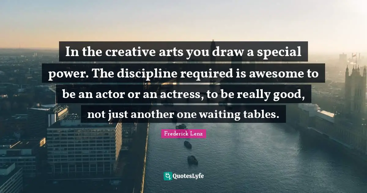 In the creative arts you draw a special power. The discipline required is awesome to be an actor or an actress, to be really good, not just another one waiting tables.