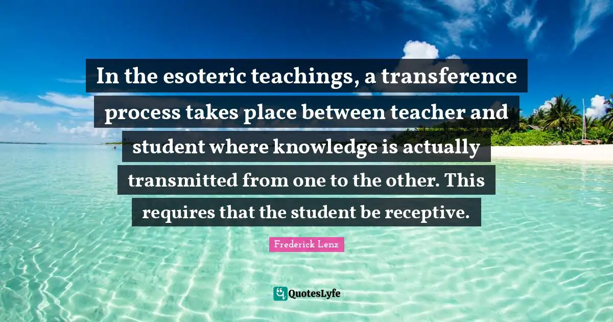 In the esoteric teachings, a transference process takes place between teacher and student where knowledge is actually transmitted from one to the other. This requires that the student be receptive.