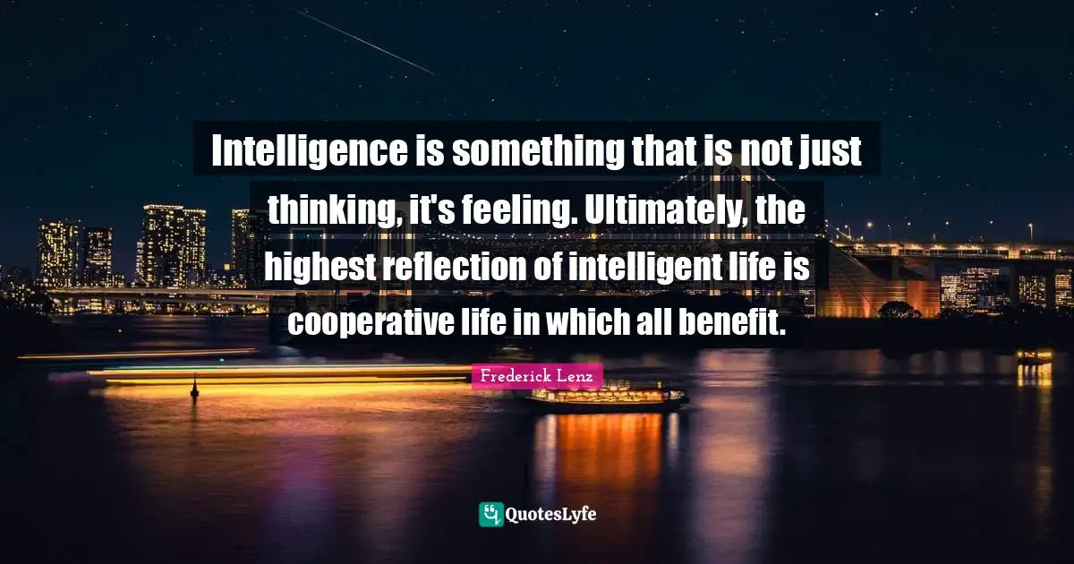 Intelligence is something that is not just thinking, it's feeling. Ultimately, the highest reflection of intelligent life is cooperative life in which all benefit.