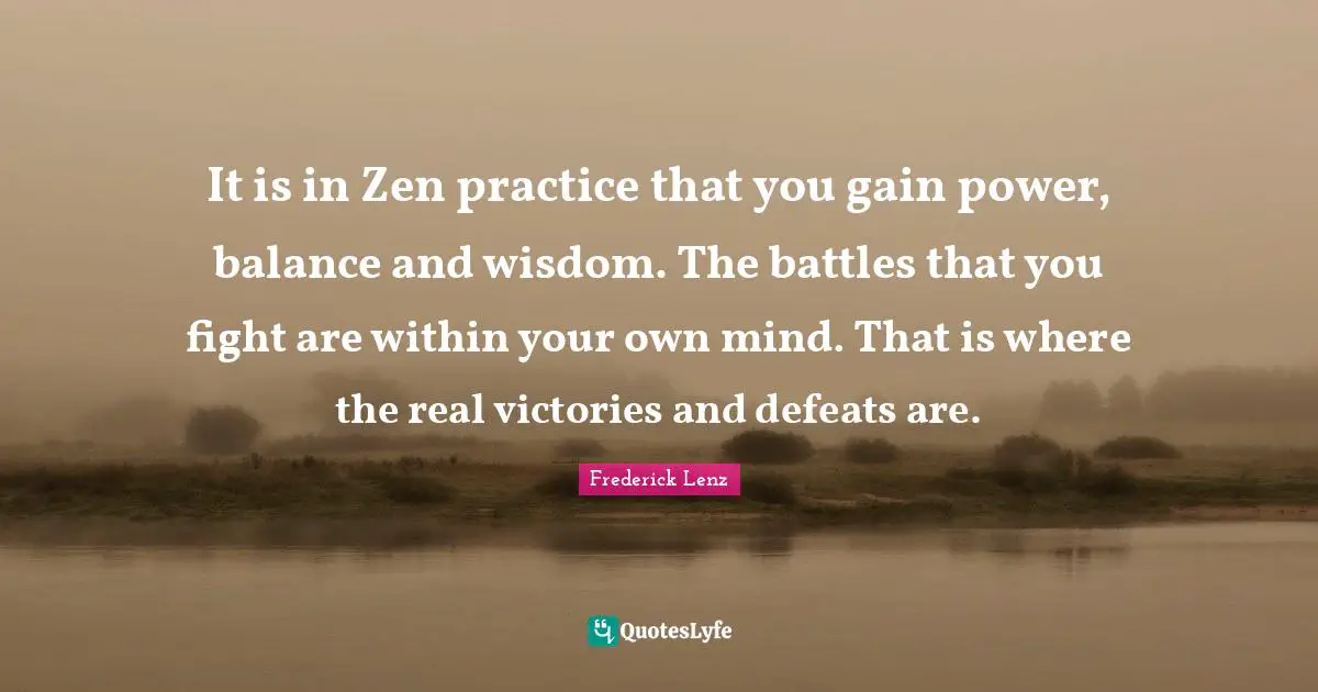 It is in Zen practice that you gain power, balance and wisdom. The battles that you fight are within your own mind. That is where the real victories and defeats are.
