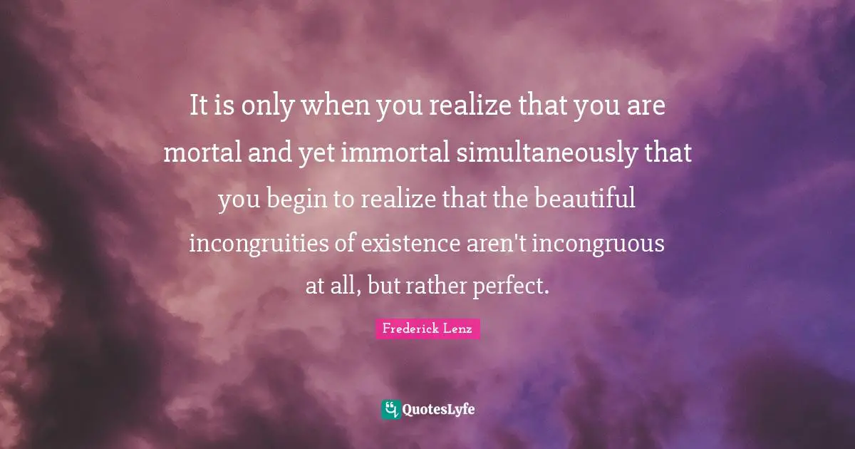 It is only when you realize that you are mortal and yet immortal simultaneously that you begin to realize that the beautiful incongruities of existence aren't incongruous at all, but rather perfect.