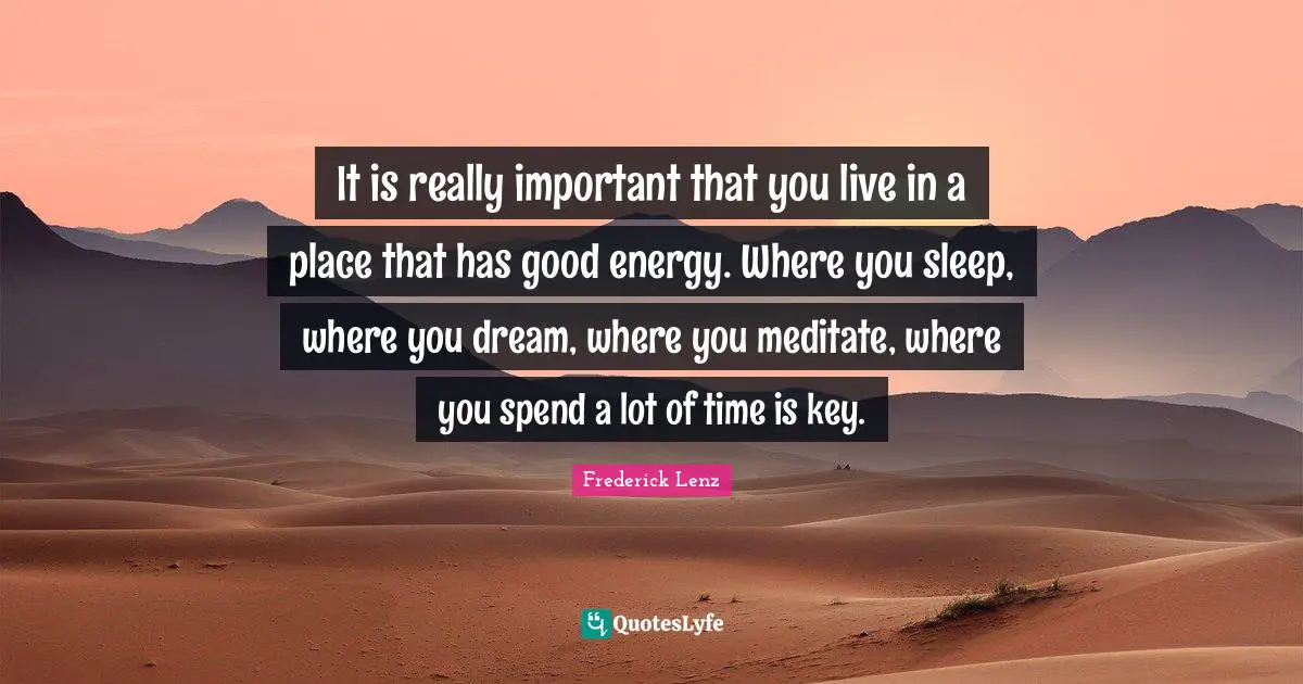 It is really important that you live in a place that has good energy. Where you sleep, where you dream, where you meditate, where you spend a lot of time is key.