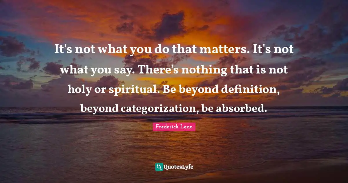 It's not what you do that matters. It's not what you say. There's nothing that is not holy or spiritual. Be beyond definition, beyond categorization, be absorbed.