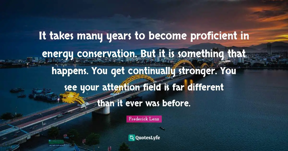 It takes many years to become proficient in energy conservation. But it is something that happens. You get continually stronger. You see your attention field is far different than it ever was before.