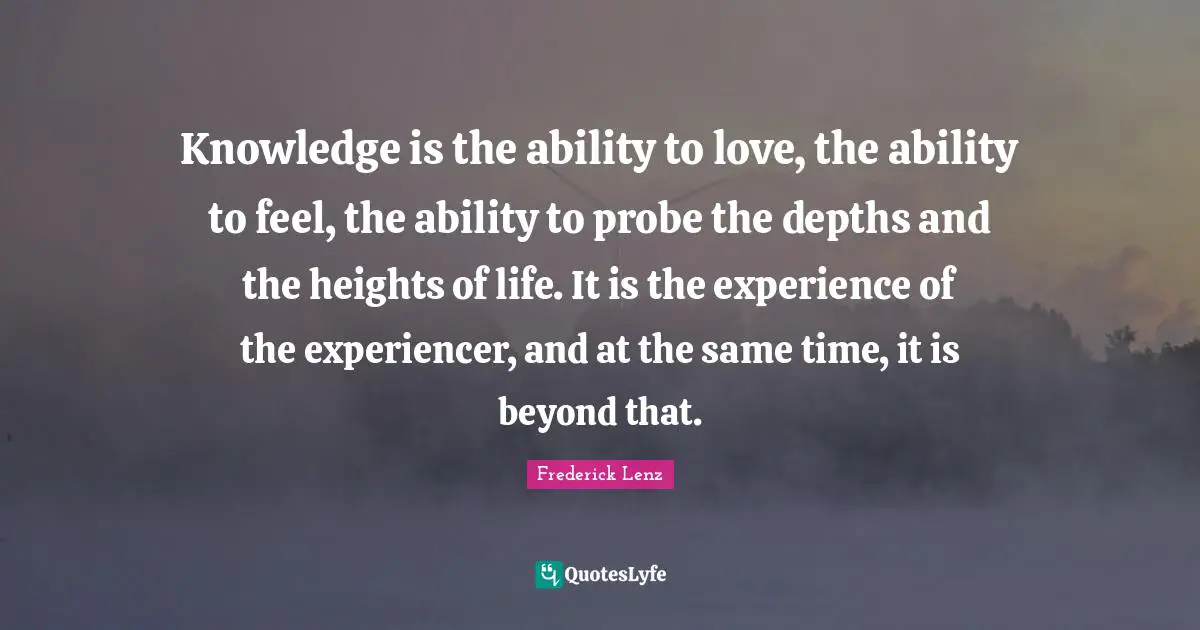 Knowledge is the ability to love, the ability to feel, the ability to probe the depths and the heights of life. It is the experience of the experiencer, and at the same time, it is beyond that.