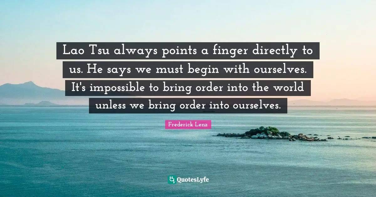 Lao Tsu always points a finger directly to us. He says we must begin with ourselves. It's impossible to bring order into the world unless we bring order into ourselves.