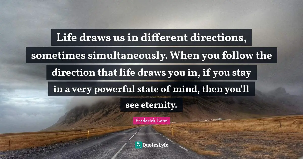 Life draws us in different directions, sometimes simultaneously. When you follow the direction that life draws you in, if you stay in a very powerful state of mind, then you'll see eternity.