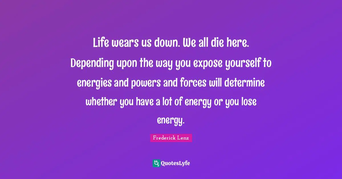 Life wears us down. We all die here. Depending upon the way you expose yourself to energies and powers and forces will determine whether you have a lot of energy or you lose energy.