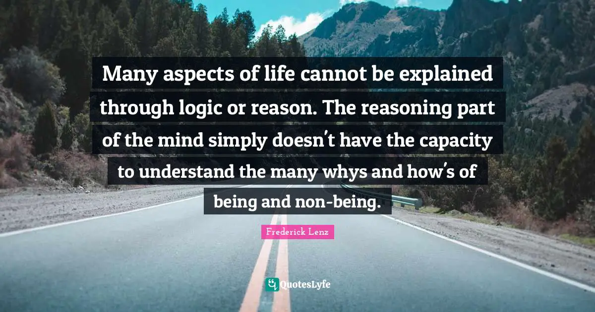 Many aspects of life cannot be explained through logic or reason. The reasoning part of the mind simply doesn't have the capacity to understand the many whys and how's of being and non-being.