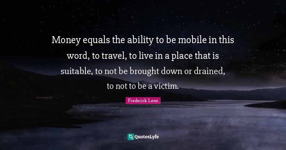 Money equals the ability to be mobile in this word, to travel, to live in a place that is suitable, to not be brought down or drained, to not to be a victim.