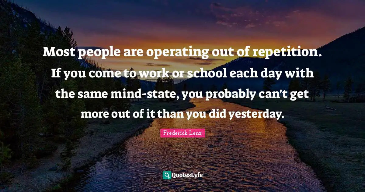 Most people are operating out of repetition. If you come to work or school each day with the same mind-state, you probably can't get more out of it than you did yesterday.