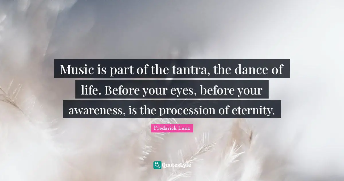 Music is part of the tantra, the dance of life. Before your eyes, before your awareness, is the procession of eternity.