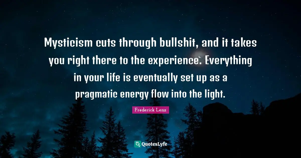 Mysticism cuts through bullshit, and it takes you right there to the experience. Everything in your life is eventually set up as a pragmatic energy flow into the light.