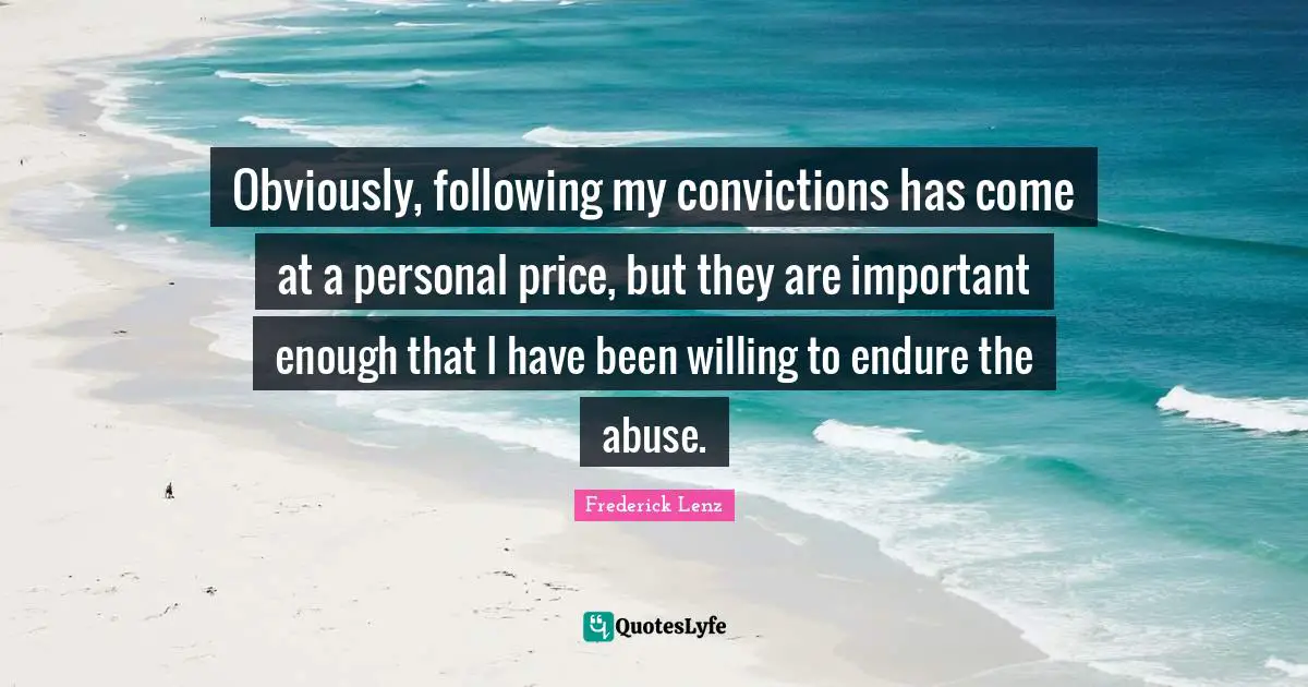 Obviously, following my convictions has come at a personal price, but they are important enough that I have been willing to endure the abuse.