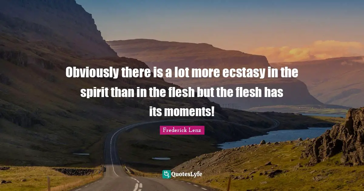 Obviously there is a lot more ecstasy in the spirit than in the flesh but the flesh has its moments!