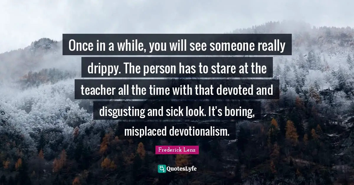 Once in a while, you will see someone really drippy. The person has to stare at the teacher all the time with that devoted and disgusting and sick look. It's boring, misplaced devotionalism.