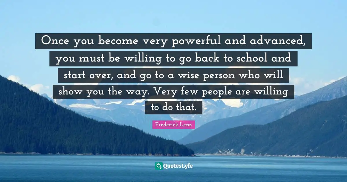 Once you become very powerful and advanced, you must be willing to go back to school and start over, and go to a wise person who will show you the way. Very few people are willing to do that.