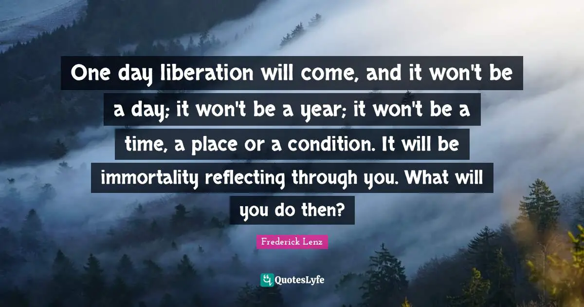 One day liberation will come, and it won't be a day; it won't be a year; it won't be a time, a place or a condition. It will be immortality reflecting through you. What will you do then?