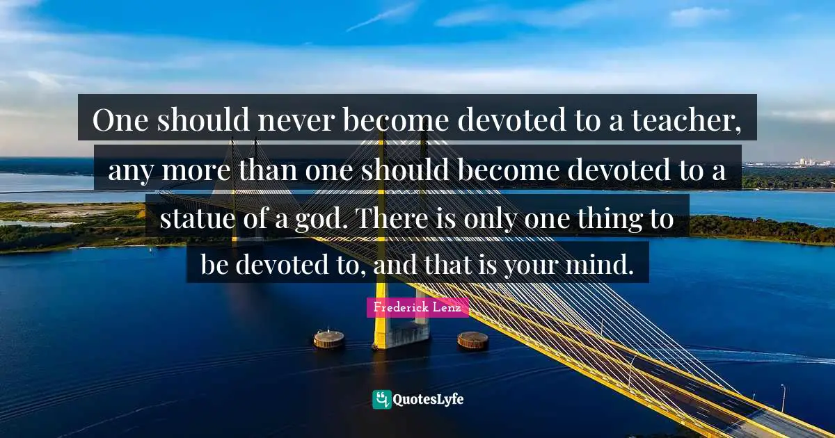 One should never become devoted to a teacher, any more than one should become devoted to a statue of a god. There is only one thing to be devoted to, and that is your mind.