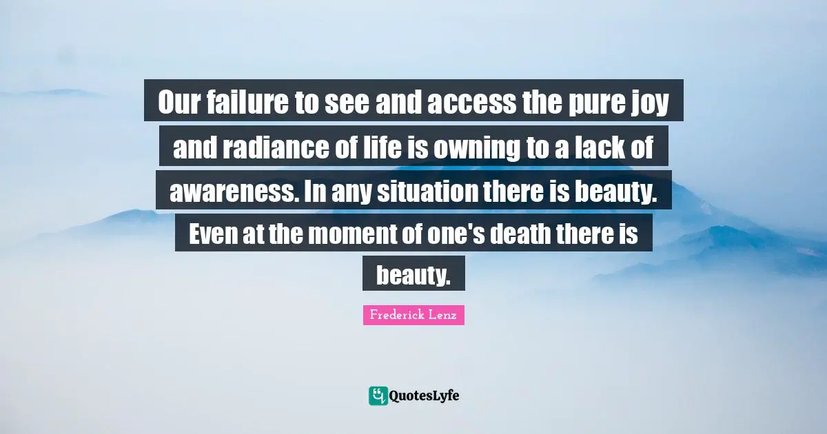 Our failure to see and access the pure joy and radiance of life is owning to a lack of awareness. In any situation there is beauty. Even at the moment of one's death there is beauty.