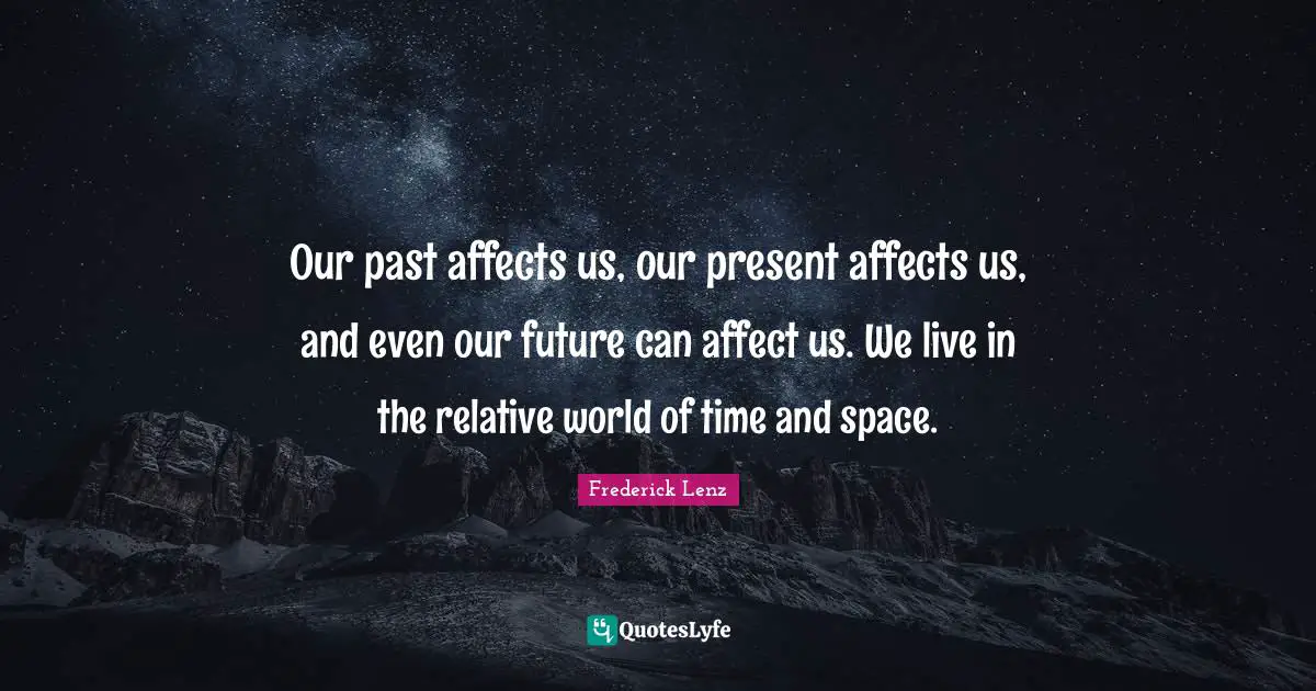 Our past affects us, our present affects us, and even our future can affect us. We live in the relative world of time and space.