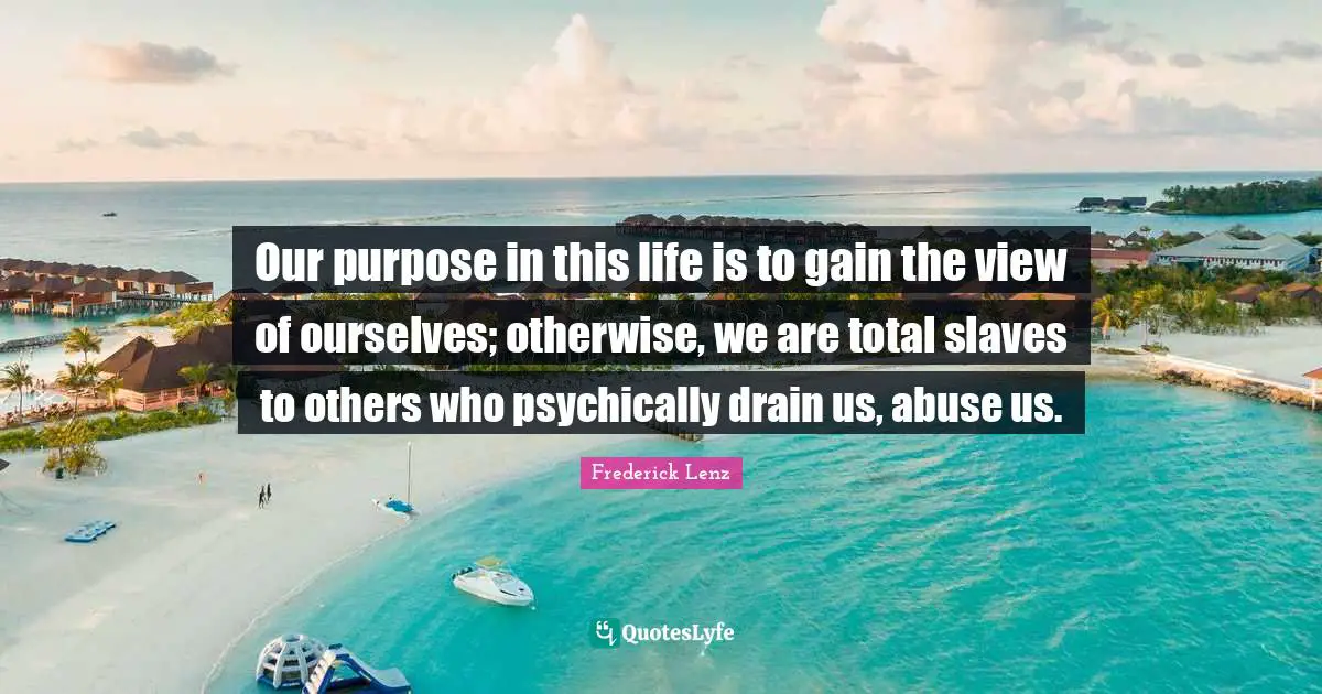 Our purpose in this life is to gain the view of ourselves; otherwise, we are total slaves to others who psychically drain us, abuse us.