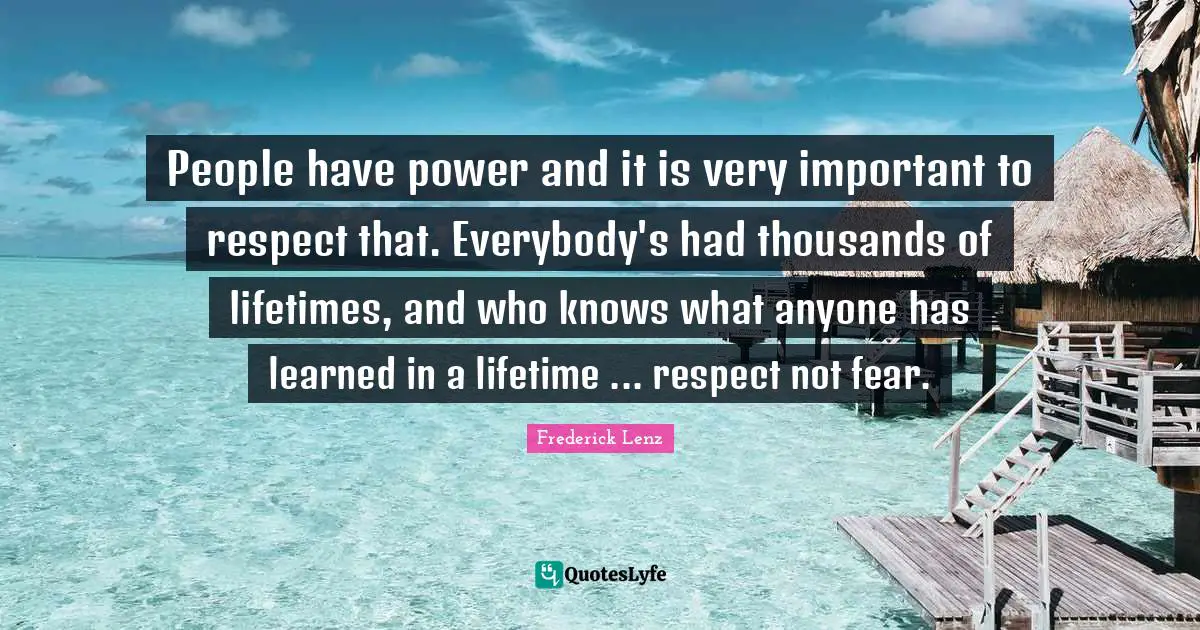 People have power and it is very important to respect that. Everybody's had thousands of lifetimes, and who knows what anyone has learned in a lifetime ... respect not fear.