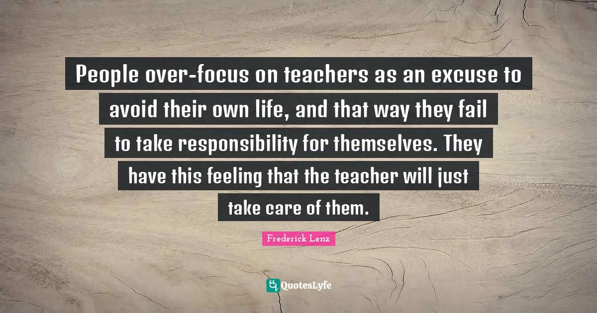 People over-focus on teachers as an excuse to avoid their own life, and that way they fail to take responsibility for themselves. They have this feeling that the teacher will just take care of them.