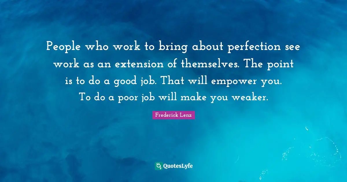 People who work to bring about perfection see work as an extension of themselves. The point is to do a good job. That will empower you. To do a poor job will make you weaker.