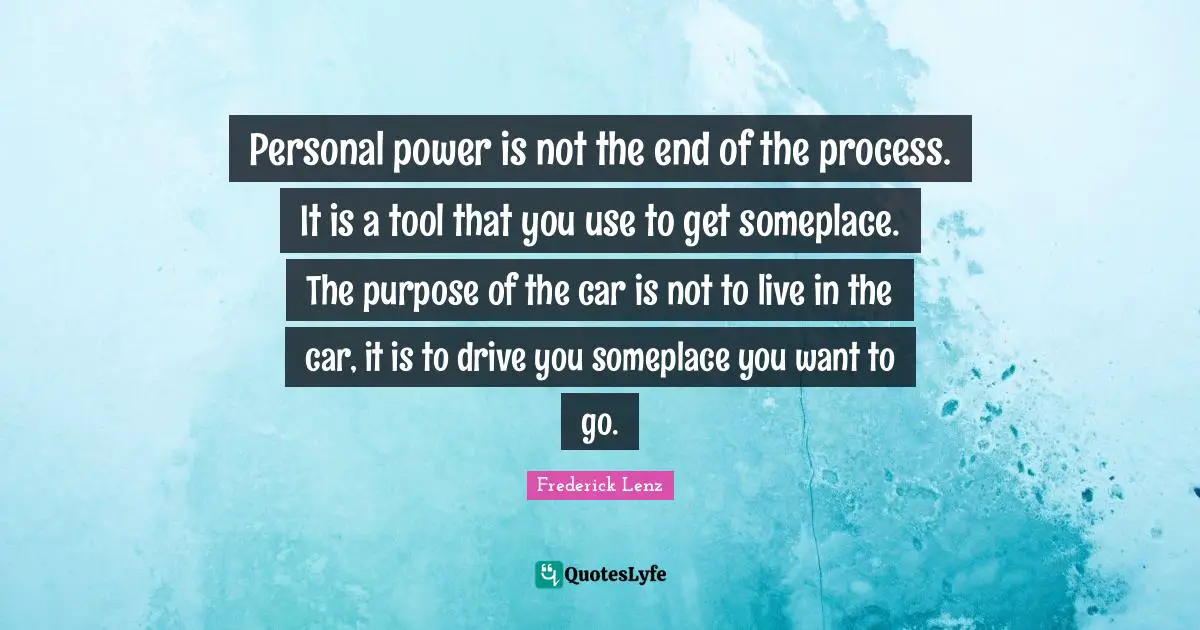 Personal power is not the end of the process. It is a tool that you use to get someplace. The purpose of the car is not to live in the car, it is to drive you someplace you want to go.