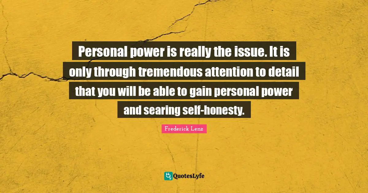 Personal power is really the issue. It is only through tremendous attention to detail that you will be able to gain personal power and searing self-honesty.