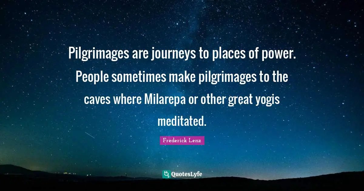Pilgrimages are journeys to places of power. People sometimes make pilgrimages to the caves where Milarepa or other great yogis meditated.