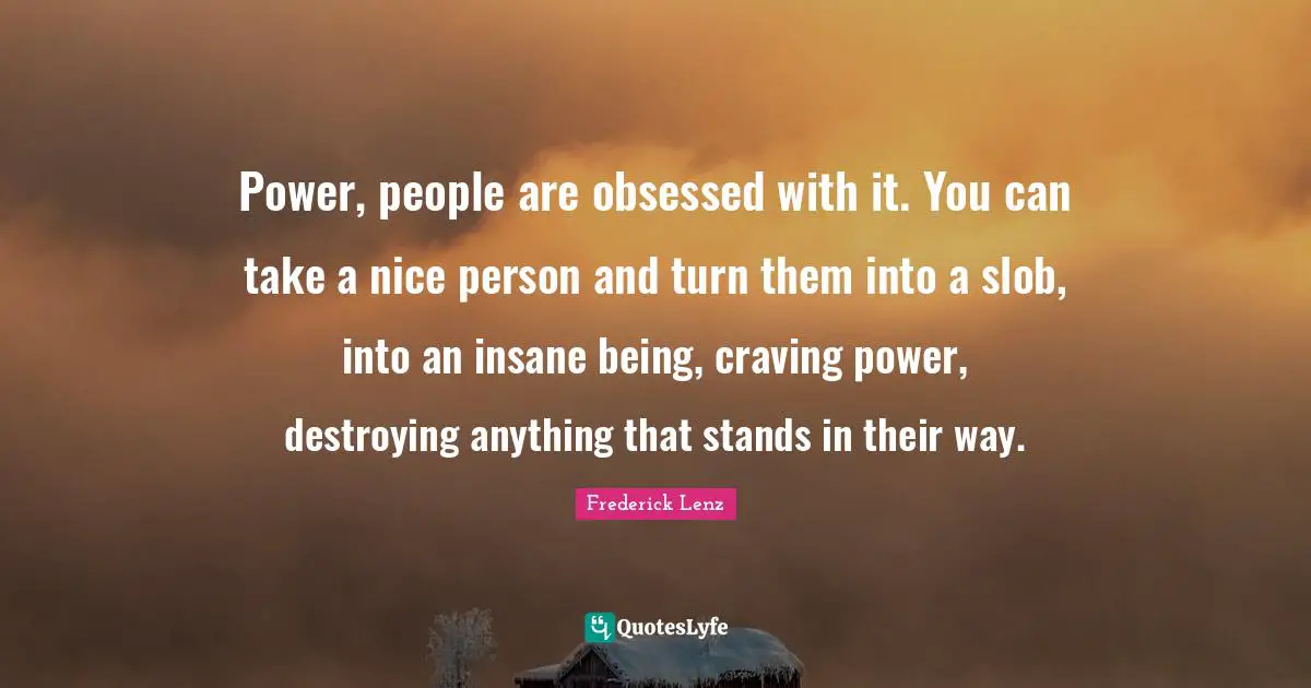 Power, people are obsessed with it. You can take a nice person and turn them into a slob, into an insane being, craving power, destroying anything that stands in their way.