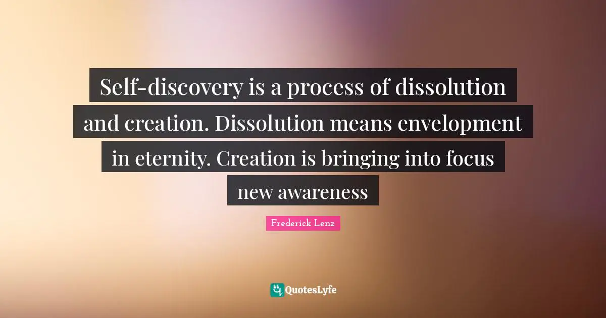 Self-discovery is a process of dissolution and creation. Dissolution means envelopment in eternity. Creation is bringing into focus new awareness