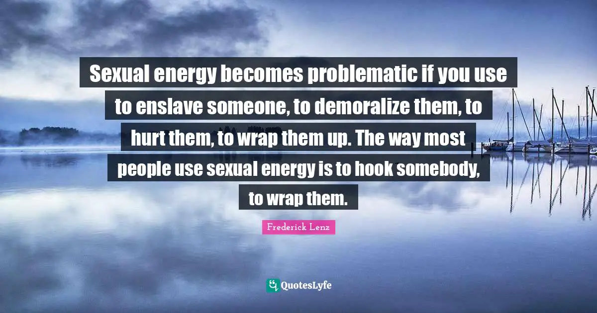 Sexual energy becomes problematic if you use to enslave someone, to demoralize them, to hurt them, to wrap them up. The way most people use sexual energy is to hook somebody, to wrap them.