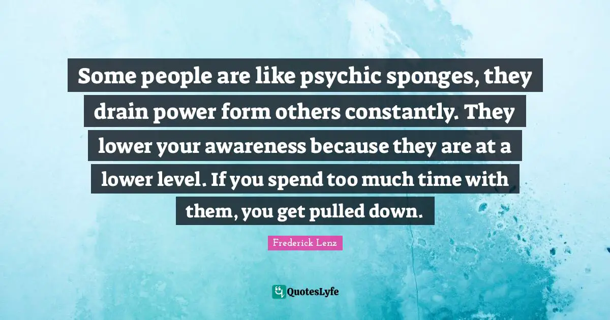 Some people are like psychic sponges, they drain power form others constantly. They lower your awareness because they are at a lower level. If you spend too much time with them, you get pulled down.