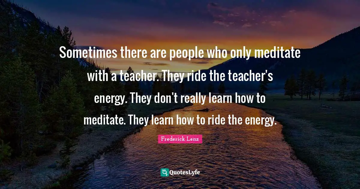Sometimes there are people who only meditate with a teacher. They ride the teacher's energy. They don't really learn how to meditate. They learn how to ride the energy.