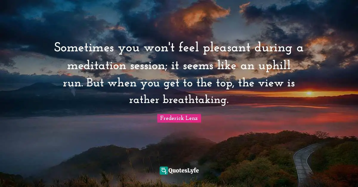 Sometimes you won't feel pleasant during a meditation session; it seems like an uphill run. But when you get to the top, the view is rather breathtaking.