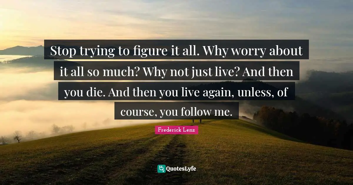 Stop trying to figure it all. Why worry about it all so much? Why not just live? And then you die. And then you live again, unless, of course, you follow me.