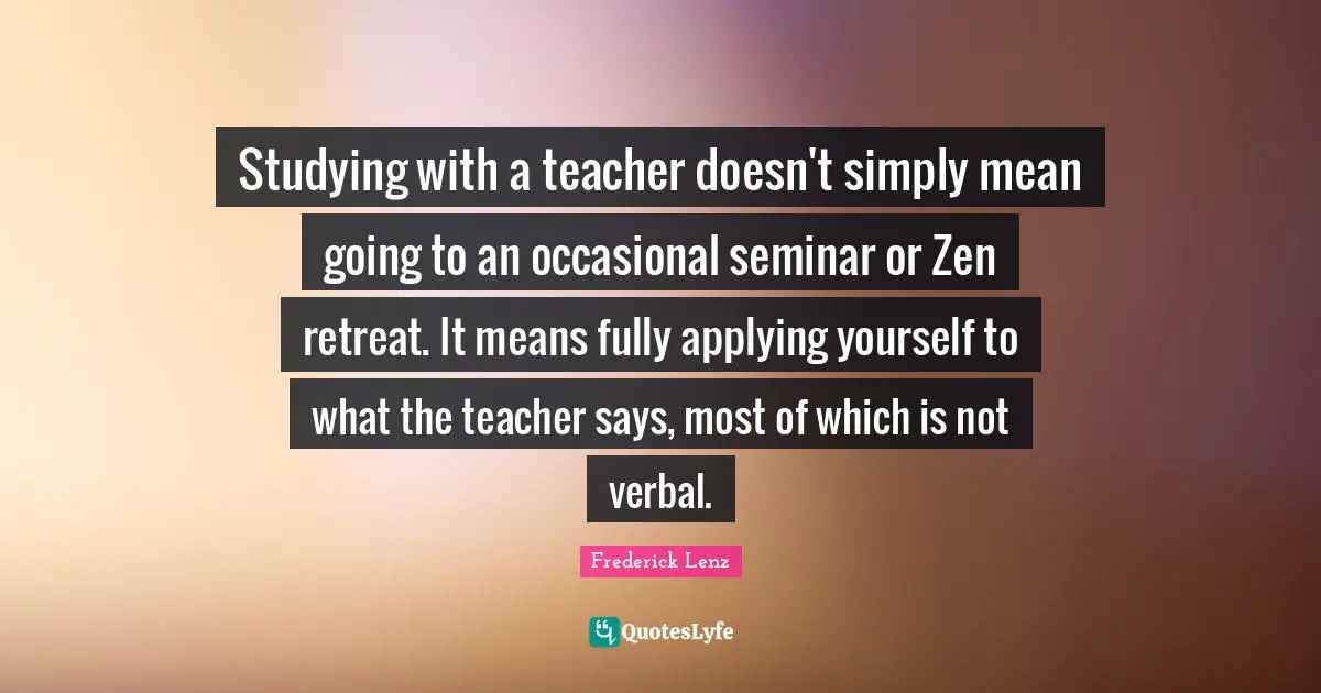 Studying with a teacher doesn't simply mean going to an occasional seminar or Zen retreat. It means fully applying yourself to what the teacher says, most of which is not verbal.
