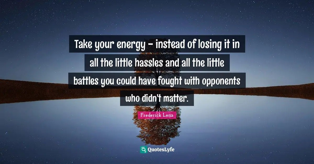 Take your energy - instead of losing it in all the little hassles and all the little battles you could have fought with opponents who didn't matter.
