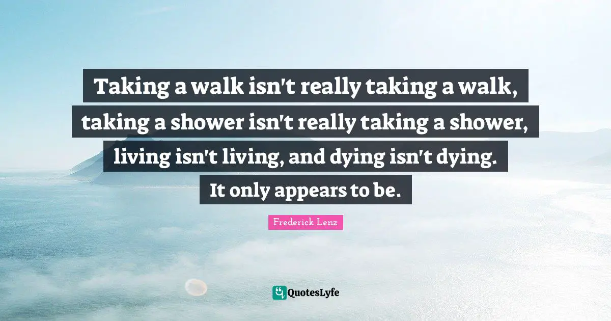Taking a walk isn't really taking a walk, taking a shower isn't really taking a shower, living isn't living, and dying isn't dying. It only appears to be.