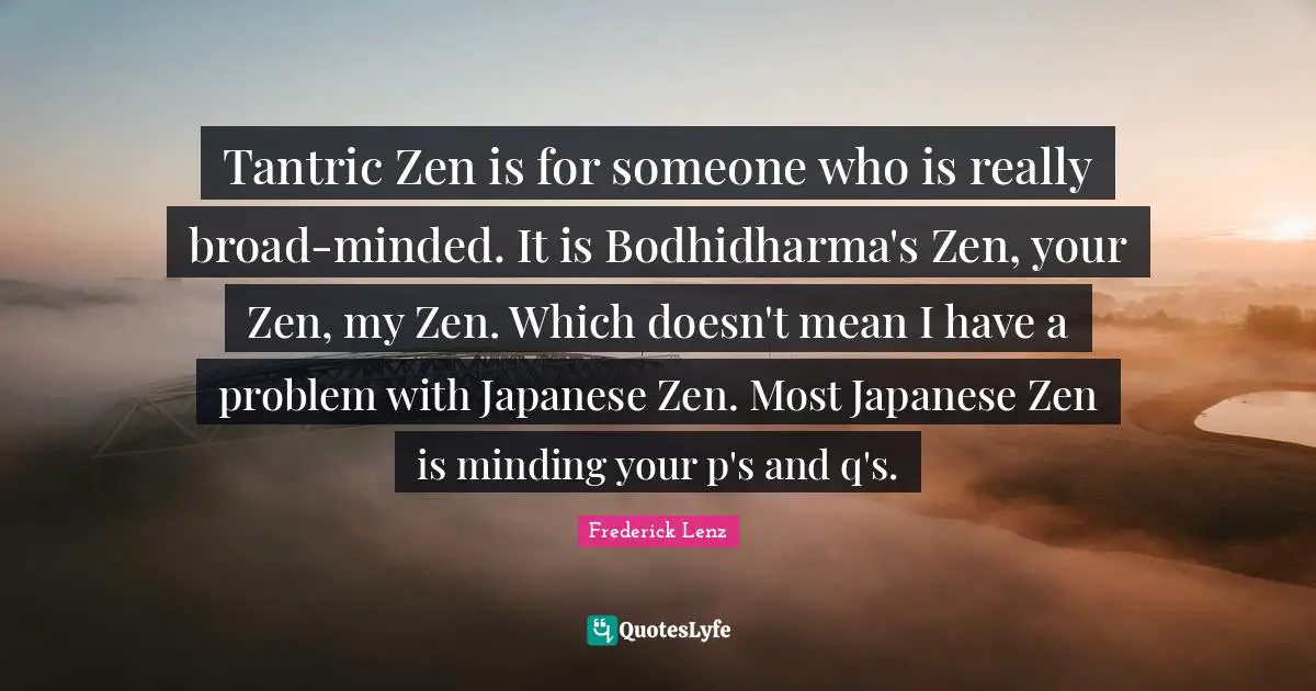 Tantric Zen is for someone who is really broad-minded. It is Bodhidharma's Zen, your Zen, my Zen. Which doesn't mean I have a problem with Japanese Zen. Most Japanese Zen is minding your p's and q's.